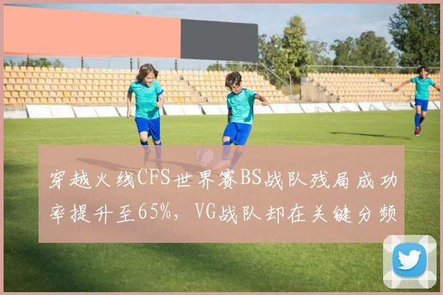 穿越火线CFS世界赛BS战队残局成功率提升至65%，VG战队却在关键分频繁失误