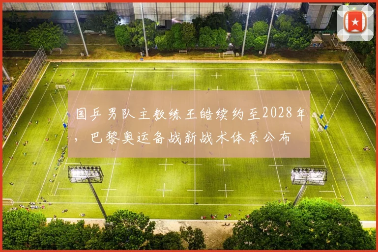 国乒男队主教练王皓续约至2028年，巴黎奥运备战新战术体系公布