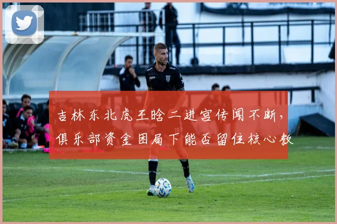 吉林东北虎王晗二进宫传闻不断，俱乐部资金困局下能否留住核心教练？