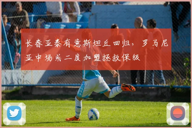 长春亚泰有意斯坦丘回归，罗马尼亚中场或二度加盟拯救保级