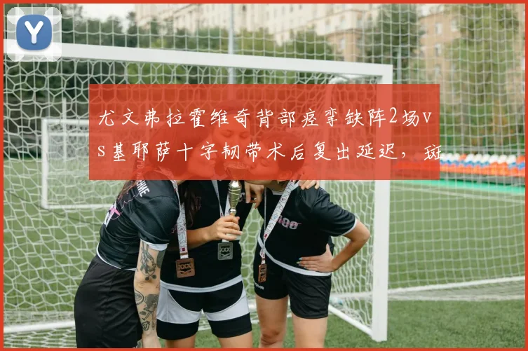 尤文弗拉霍维奇背部痉挛缺阵2场vs基耶萨十字韧带术后复出延迟，斑马军团锋线轮换告急
