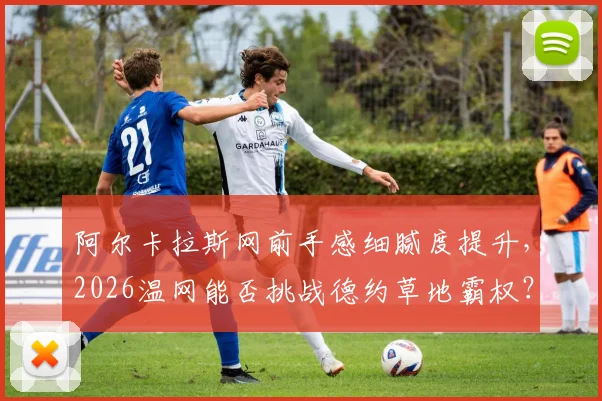 阿尔卡拉斯网前手感细腻度提升，2026温网能否挑战德约草地霸权？