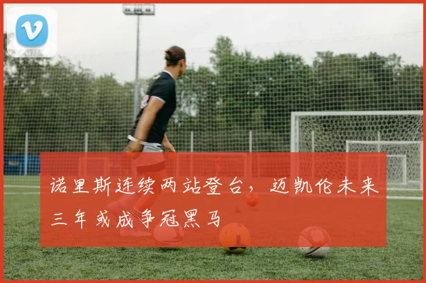 诺里斯连续两站登台，迈凯伦未来三年或成争冠黑马