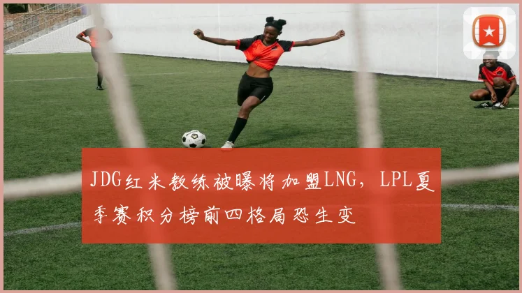 JDG红米教练被曝将加盟LNG，LPL夏季赛积分榜前四格局恐生变