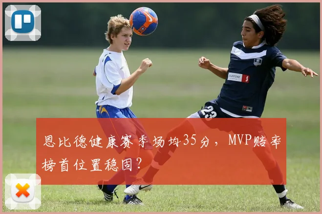 恩比德健康赛季场均35分，MVP赔率榜首位置稳固？
